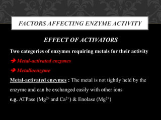 FACTORS AFFECTING ENZYME ACTIVITY
EFFECT OF ACTIVATORS
Two categories of enzymes requiring metals for their activity
 Metal-activated enzymes
 Metalloenzyme
Metal-activated enzymes : The metal is not tightly held by the
enzyme and can be exchanged easily with other ions.
e.g. ATPase (Mg2+ and Ca2+) & Enolase (Mg2+)
 