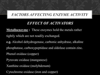 FACTORS AFFECTING ENZYME ACTIVITY
EFFECT OF ACTIVATORS
Metalloenzyme : These enzymes hold the metals rather
tightly which are not readily exchanged.
e.g. Alcohol dehydrogenase, carbonic anhydrase, alkaline
phosphatase, carboxypeptidase and aldolase contain zinc.
Phenol oxidase (copper)
Pyruvate oxidase (manganese)
Xanthine oxidase (molybdenum)
Cytochrome oxidase (iron and copper)
 