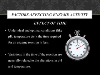 FACTORS AFFECTING ENZYME ACTIVITY
EFFECT OF TIME
• Under ideal and optimal conditions (like
pH, temperature etc.), the time required
for an enzyme reaction is less.
• Variations in the time of the reaction are
generally related to the alterations in pH
and temperature.
 