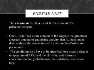 • The enzyme unit (U) is a unit for the amount of a
particular enzyme.
• One U is defined as the amount of the enzyme that produces
a certain amount of enzymatic activity, that is, the amount
that catalyses the conversion of 1 micro mole of substrate
per minute.
• The conditions also have to be specified: one usually takes a
temperature of 25°C and the pH value and substrate
concentration that yield the maximal substrate conversion
rate.
ENZYME UNIT
 