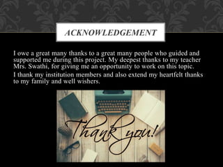 I owe a great many thanks to a great many people who guided and
supported me during this project. My deepest thanks to my teacher
Mrs. Swathi, for giving me an opportunity to work on this topic.
I thank my institution members and also extend my heartfelt thanks
to my family and well wishers.
ACKNOWLEDGEMENT
 