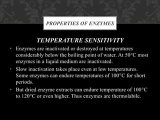TEMPERATURE SENSITIVITY
• Enzymes are inactivated or destroyed at temperatures
considerably below the boiling point of water. At 50°C most
enzymes in a liquid medium are inactivated.
• Slow inactivation takes place even at low temperatures.
Some enzymes can endure temperatures of 100°C for short
periods.
• But dried enzyme extracts can endure temperature of 100°C
to 120°C or even higher. Thus enzymes are thermolabile.
PROPERTIES OF ENZYMES
 