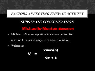 FACTORS AFFECTING ENZYME ACTIVITY
SUBSTRATE CONCENTRATION
Michaelis-Menten Equation
• Michaelis-Menten equation is a rate equation for
reaction kinetics in enzyme catalysed reaction
• Written as
V =
Vmax(S)
---------------
Km + S
 