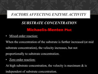 FACTORS AFFECTING ENZYME ACTIVITY
SUBSTRATE CONCENTRATION
Michaelis-Menten Plot
• Mixed order reaction:
When the concentration of the substrate is further increased (at mid
substrate concentration), the velocity increases, but not
proportionally to substrate concentration.
• Zero order reaction:
At high substrate concentration, the velocity is maximum & is
independent of substrate concentration.
 