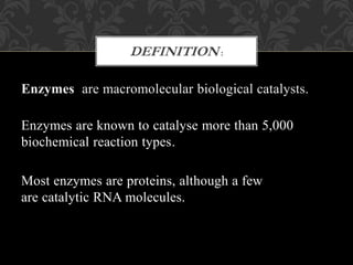 Enzymes are macromolecular biological catalysts.
Enzymes are known to catalyse more than 5,000
biochemical reaction types.
Most enzymes are proteins, although a few
are catalytic RNA molecules.
DEFINITION :
 