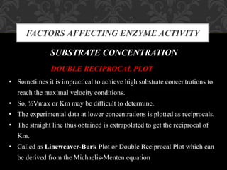 FACTORS AFFECTING ENZYME ACTIVITY
SUBSTRATE CONCENTRATION
DOUBLE RECIPROCAL PLOT
• Sometimes it is impractical to achieve high substrate concentrations to
reach the maximal velocity conditions.
• So, ½Vmax or Km may be difficult to determine.
• The experimental data at lower concentrations is plotted as reciprocals.
• The straight line thus obtained is extrapolated to get the reciprocal of
Km.
• Called as Lineweaver-Burk Plot or Double Reciprocal Plot which can
be derived from the Michaelis-Menten equation
 