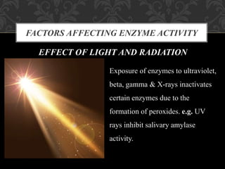 FACTORS AFFECTING ENZYME ACTIVITY
EFFECT OF LIGHT AND RADIATION
Exposure of enzymes to ultraviolet,
beta, gamma & X-rays inactivates
certain enzymes due to the
formation of peroxides. e.g. UV
rays inhibit salivary amylase
activity.
 