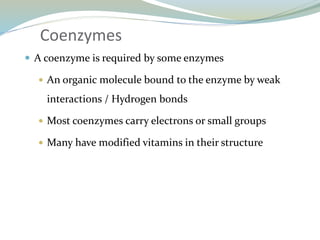Coenzymes
 A coenzyme is required by some enzymes
 An organic molecule bound to the enzyme by weak
interactions / Hydrogen bonds
 Most coenzymes carry electrons or small groups
 Many have modified vitamins in their structure
 