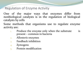 Regulation of Enzyme Activity
One of the major ways that enzymes differ from
nonbiological catalysts is in the regulation of biological
catalysts by cells
Some methods that organisms use to regulate enzyme
activity are:
1. Produce the enzyme only when the substrate is
present – common in bacteria
2. Allosteric enzymes
3. Feedback inhibition
4. Zymogens
5. Protein modification
 