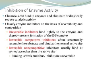 Inhibition of Enzyme Activity
 Chemicals can bind to enzymes and eliminate or drastically
reduce catalytic activity
 Classify enzyme inhibitors on the basis of reversibility and
competition
 Irreversible inhibitors bind tightly to the enzyme and
thereby prevent formation of the E-S complex
 Reversible competitive inhibitors often structurally
resemble the substrate and bind at the normal active site
 Reversible noncompetitive inhibitors usually bind at
someplace other than the active site
 Binding is weak and thus, inhibition is reversible
 