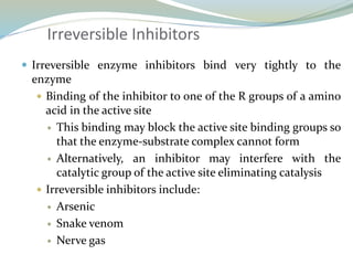 Irreversible Inhibitors
 Irreversible enzyme inhibitors bind very tightly to the
enzyme
 Binding of the inhibitor to one of the R groups of a amino
acid in the active site
 This binding may block the active site binding groups so
that the enzyme-substrate complex cannot form
 Alternatively, an inhibitor may interfere with the
catalytic group of the active site eliminating catalysis
 Irreversible inhibitors include:
 Arsenic
 Snake venom
 Nerve gas
 
