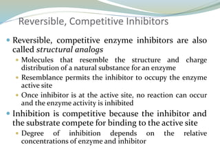 Reversible, Competitive Inhibitors
 Reversible, competitive enzyme inhibitors are also
called structural analogs
 Molecules that resemble the structure and charge
distribution of a natural substance for an enzyme
 Resemblance permits the inhibitor to occupy the enzyme
active site
 Once inhibitor is at the active site, no reaction can occur
and the enzyme activity is inhibited
 Inhibition is competitive because the inhibitor and
the substrate compete for binding to the active site
 Degree of inhibition depends on the relative
concentrations of enzyme and inhibitor
 