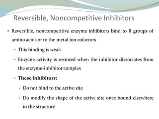 Reversible, Noncompetitive Inhibitors
 Reversible, noncompetitive enzyme inhibitors bind to R groups of
amino acids or to the metal ion cofactors
 This binding is weak
 Enzyme activity is restored when the inhibitor dissociates from
the enzyme-inhibitor complex
 These inhibitors:
 Do not bind to the active site
 Do modify the shape of the active site once bound elsewhere
in the structure
 
