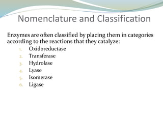 Nomenclature and Classification
Enzymes are often classified by placing them in categories
according to the reactions that they catalyze:
1. Oxidoreductase
2. Transferase
3. Hydrolase
4. Lyase
5. Isomerase
6. Ligase
 
