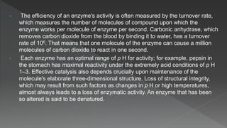 • The efficiency of an enzyme's activity is often measured by the turnover rate,
which measures the number of molecules of compound upon which the
enzyme works per molecule of enzyme per second. Carbonic anhydrase, which
removes carbon dioxide from the blood by binding it to water, has a turnover
rate of 106. That means that one molecule of the enzyme can cause a million
molecules of carbon dioxide to react in one second.
• Each enzyme has an optimal range of p H for activity; for example, pepsin in
the stomach has maximal reactivity under the extremely acid conditions of p H
1–3. Effective catalysis also depends crucially upon maintenance of the
molecule's elaborate three-dimensional structure. Loss of structural integrity,
which may result from such factors as changes in p H or high temperatures,
almost always leads to a loss of enzymatic activity. An enzyme that has been
so altered is said to be denatured.
 