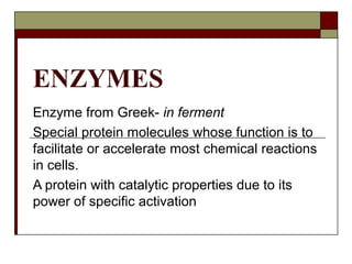 ENZYMES
Enzyme from Greek- in ferment
Special protein molecules whose function is to
facilitate or accelerate most chemical reactions
in cells.
A protein with catalytic properties due to its
power of specific activation
 
