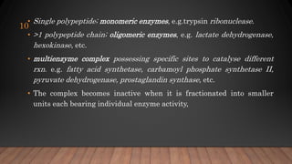 • Single polypeptide; monomeric enzymes, e.g.trypsin ribonuclease.
• >1 polypeptide chain; oligomeric enzymes, e.g. lactate dehydrogenase,
hexokinase, etc.
• multienzyme complex possessing specific sites to catalyse different
rxn. e.g. fatty acid synthetase, carbamoyl phosphate synthetase II,
pyruvate dehydrogenase, prostaglandin synthase, etc.
• The complex becomes inactive when it is fractionated into smaller
units each bearing individual enzyme activity,
10
 
