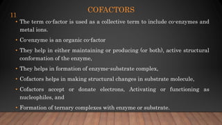 COFACTORS
• The term co-factor is used as a collective term to include co-enzymes and
metal ions.
• Co-enzyme is an organic co-factor
• They help in either maintaining or producing (or both), active structural
conformation of the enzyme,
• They helps in formation of enzyme-substrate complex,
• Cofactors helps in making structural changes in substrate molecule,
• Cofactors accept or donate electrons, Activating or functioning as
nucleophiles, and
• Formation of ternary complexes with enzyme or substrate.
11
 