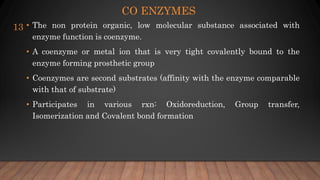 CO ENZYMES
• The non protein organic, low molecular substance associated with
enzyme function is coenzyme.
• A coenzyme or metal ion that is very tight covalently bound to the
enzyme forming prosthetic group
• Coenzymes are second substrates (affinity with the enzyme comparable
with that of substrate)
• Participates in various rxn: Oxidoreduction, Group transfer,
Isomerization and Covalent bond formation
13
 
