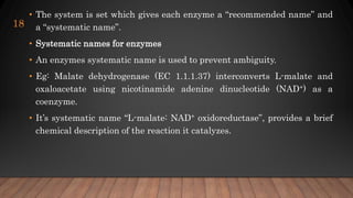 • The system is set which gives each enzyme a “recommended name” and
a “systematic name”.
• Systematic names for enzymes
• An enzymes systematic name is used to prevent ambiguity.
• Eg: Malate dehydrogenase (EC 1.1.1.37) interconverts L-malate and
oxaloacetate using nicotinamide adenine dinucleotide (NAD+) as a
coenzyme.
• It’s systematic name “L-malate: NAD+ oxidoreductase”, provides a brief
chemical description of the reaction it catalyzes.
18
 