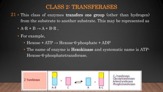 CLASS 2: TRANSFERASES
• This class of enzymes transfers one group (other than hydrogen)
from the substrate to another substrate. This may be represented as
• A-R + B → A + B-R ,
• For example,
• Hexose + ATP → Hexose-6-phosphate + ADP
• The name of enzyme is Hexokinase and systematic name is ATP-
Hexose-6-phosphatetransferase.
21
 
