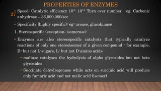 PROPERTIES OF ENZYMES
• Speed: Catalytic efficiency 103- 1015 Turn over number eg. Carbonic
anhydrase – 36,000,000/sec
• Specificity (highly specific): eg: urease, glucokinase
1. Stereospecific (exception: isomerase)
• Enzymes are also stereospecific catalysts that typically catalyze
reactions of only one stereoisomer of a given compound - for example,
D- but not L-sugars, L- but not D-amino acids;
• maltase catalyses the hydrolysis of alpha glycosides but not beta
glycosides
• Succinate dehydrogenase while acts on succinic acid will produce
only fumaric acid and not malic acid (isomer)
27
 