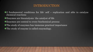INTRODUCTION
2 fundamental conditions for life: self – replication and able to catalyze
chemical reactions
Enzymes are biocatalysts- the catalyst of life
Enzymes are central to every biochemical process
The study of enzymes has immense practical importance
The study of enzyme is called enzymology.
 