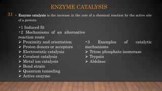 ENZYME CATALYSIS
• Enzyme catalysis is the increase in the rate of a chemical reaction by the active site
of a protein.
31
•1 Induced fit
•2 Mechanisms of an alternative
reaction route
 Proximity and orientation
 Proton donors or acceptors
 Electrostatic catalysis
 Covalent catalysis
 Metal ion catalysis
 Bond strain
 Quantum tunneling
 Active enzyme
•3 Examples of catalytic
mechanisms
 Triose phosphate isomerase
 Trypsin
 Aldolase
 