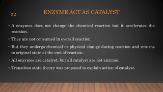 ENZYME ACT AS CATALYST
• A enzymes does not change the chemical reaction but it accelerates the
reaction.
• They are not consumed in overall reaction.
• But they undergo chemical or physical change during reaction and returns
to original state at the end of reaction.
• All enzymes are catalyst, but all catalyst are not enzyme.
• Transition state theory was proposed to explain action of catalyst.
32
 