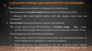 CATALYTIC POWER AND SPECIFICITY OF ENZYMES:
• These both qualities attributed to 2 distinct but related parts:
1. Rearrangement of covalent bonds during enzyme catalyzed reactions
( Chemical Rxn betn specific amino acid side chains, metal ions and
coenzymes)
2. Noncovalent interaction between enzyme and substrate
The energy derived from ES interaction is binding energy GB – major
source of free energy used by enzymes to lower activation energies of rxn.
Two fundamental and interrelated principles:
a. Free energy release in forming weak bonds and interactions between E
and S contributes to specificity as well as to catalysis
b. Weak interactions are optimized in the rxn transition state( enzyme
active sites are complementary not to the S but to the TS through which
34
 
