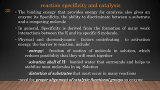 reaction specificity and catalysis
• The binding energy that provides energy for catalysis also gives an
enzyme its Specificity, the ability to discriminate between a substrate
and a competing molecule
• In general, Specificity is derived from the formation of many weak
interactions between the E and its specific S molecule.
• Physical and thermodynamic factors contributing to activation
energy, the barrier to reaction, include:
-entropy: freedom of motion of molecule in solution, which
reduces possibility that they will react together
-solvation shell of H- bonded water that surrounds and helps to
stabilize most molecules in aq. Solution
-distortion of substrates that must occur in many reactions
-need for proper alignment of catalytic functional groups on enzyme
35
 