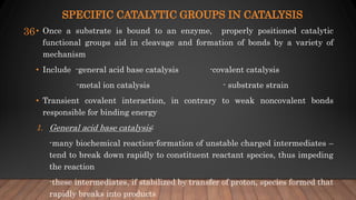 SPECIFIC CATALYTIC GROUPS IN CATALYSIS
• Once a substrate is bound to an enzyme, properly positioned catalytic
functional groups aid in cleavage and formation of bonds by a variety of
mechanism
• Include -general acid base catalysis -covalent catalysis
-metal ion catalysis - substrate strain
• Transient covalent interaction, in contrary to weak noncovalent bonds
responsible for binding energy
1. General acid base catalysis:
-many biochemical reaction-formation of unstable charged intermediates –
tend to break down rapidly to constituent reactant species, thus impeding
the reaction
-these intermediates, if stabilized by transfer of proton, species formed that
rapidly breaks into products
36
 