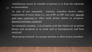 -stabilization occurs by transfer of protons to or from the substrate
or intermediate
-in case of non enzymatic reaction, transfers involve either
constituents of water alone i.e., use of H+ or OH- ions only (specific
acid base catalysis) or other weak proton donors or acceptors.
(general acid base catalysis)
-in enzymatic reaction, a no of amino acid side chains act as proton
donors and acceptors or as weak acid or bases(general acid base
catalysis)
-these group oriented in a proper position to allow proton transfers
37
 