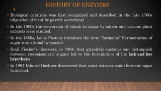 HISTORY OF ENZYMES
• Biological catalysis was first recognized and described in the late 1700s
(digestion of meat by gastric secretions)
• In the 1800s the conversion of starch to sugar by saliva and various plant
extracts were studied.
• In the 1850s, Louis Pasteur introduce the term “ferments” (fermentation of
sugar into alcohol by yeasts)
• Emil Fischer’s discovery, in 1894, that glycolytic enzymes can distinguish
between stereoisomeric sugars led to the formulation of his lock-and-key
hypothesis
• In 1897 Eduard Buchner discovered that yeast extracts could ferment sugar
to alcohol.
4
 