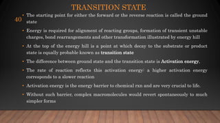TRANSITION STATE
• The starting point for either the forward or the reverse reaction is called the ground
state
• Energy is required for alignment of reacting groups, formation of transient unstable
charges, bond rearrangements and other transformation illustrated by energy hill
• At the top of the energy hill is a point at which decay to the substrate or product
state is equally probable known as transition state
• The difference between ground state and the transition state is Activation energy,
• The rate of reaction reflects this activation energy: a higher activation energy
corresponds to a slower reaction
• Activation energy is the energy barrier to chemical rxn and are very crucial to life.
• Without such barrier, complex macromolecules would revert spontaneously to much
simpler forms
40
 