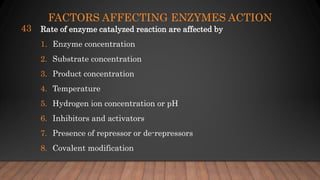 FACTORS AFFECTING ENZYMES ACTION
Rate of enzyme catalyzed reaction are affected by
1. Enzyme concentration
2. Substrate concentration
3. Product concentration
4. Temperature
5. Hydrogen ion concentration or pH
6. Inhibitors and activators
7. Presence of repressor or de-repressors
8. Covalent modification
43
 