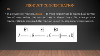 PRODUCT CONCENTRATION
• In a reversible reaction, S P, when equilibrium is reached, as per the
law of mass action, the reaction rate is slowed down. So, when product
concentration is increased, the reaction is slowed, stopped or even reversed.
46
 