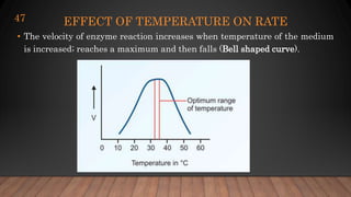 EFFECT OF TEMPERATURE ON RATE
• The velocity of enzyme reaction increases when temperature of the medium
is increased; reaches a maximum and then falls (Bell shaped curve).
47
 