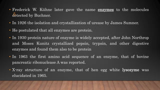• Frederick W. Kühne later gave the name enzymes to the molecules
detected by Buchner.
• In 1926 the isolation and crystallization of urease by James Sumner.
• He postulated that all enzymes are protein.
• In 1930 protein nature of enzyme is widely accepted, after John Northrop
and Moses Kunitz crystallized pepsin, trypsin, and other digestive
enzymes and found them also to be protein
• In 1963 the first amino acid sequence of an enzyme, that of bovine
pancreatic ribonuclease A was reported.
• X-ray structure of an enzyme, that of hen egg white lysozyme was
elucidated in 1965.
5
 
