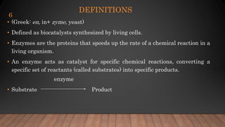 DEFINITIONS
• (Greek: en, in+ zyme, yeast)
• Defined as biocatalysts synthesized by living cells.
• Enzymes are the proteins that speeds up the rate of a chemical reaction in a
living organism.
• An enzyme acts as catalyst for specific chemical reactions, converting a
specific set of reactants (called substrates) into specific products.
enzyme
• Substrate Product
6
 