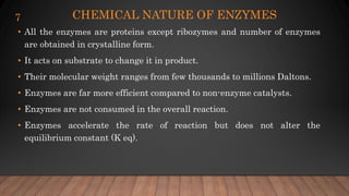CHEMICAL NATURE OF ENZYMES
• All the enzymes are proteins except ribozymes and number of enzymes
are obtained in crystalline form.
• It acts on substrate to change it in product.
• Their molecular weight ranges from few thousands to millions Daltons.
• Enzymes are far more efficient compared to non-enzyme catalysts.
• Enzymes are not consumed in the overall reaction.
• Enzymes accelerate the rate of reaction but does not alter the
equilibrium constant (K eq).
7
 