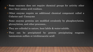 • Some enzymes does not require chemical groups for activity other
than their amino acid residues.
• Other enzyme require an additional chemical component called a
Cofactor and Coenzyme
• Some enzyme proteins are modified covalently by phosphorylation,
glycosylation, and other processes..
• They are colloidal in nature, heat labile & water-soluble.
• They can be precipitated by protein precipitating reagents
(ammonium sulfate or trichloroacetic acid).
8
 