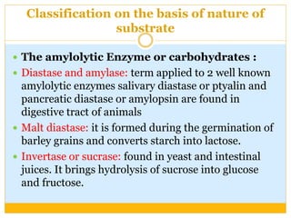 Classification on the basis of nature of
substrate
 The amylolytic Enzyme or carbohydrates :
 Diastase and amylase: term applied to 2 well known
amylolytic enzymes salivary diastase or ptyalin and
pancreatic diastase or amylopsin are found in
digestive tract of animals
 Malt diastase: it is formed during the germination of
barley grains and converts starch into lactose.
 Invertase or sucrase: found in yeast and intestinal
juices. It brings hydrolysis of sucrose into glucose
and fructose.
 
