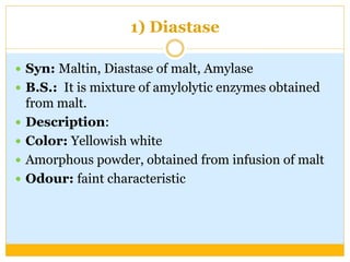 1) Diastase
 Syn: Maltin, Diastase of malt, Amylase
 B.S.: It is mixture of amylolytic enzymes obtained
from malt.
 Description:
 Color: Yellowish white
 Amorphous powder, obtained from infusion of malt
 Odour: faint characteristic
 