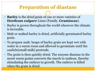 Preparation of diastase
 Barley is the dried grain of one or more varieties of
Hordeum vulgare Linne (Family. Gramineae).
 Barley is grown throughout the world wherever the climate
is favorable.
 Malt or malted barley is dried, artificially germinated barley
grain.
 To prepare malt. heaps of barley grain are kept wet with
water in a warm room and allowed to germinate until the
caulicle(small stalk) protrude.
 The grain is then quickly dried. The enzyme diastase in the
moist warm grains converts the starch to maltose, thereby
stimulating the embryo to growth. The embryo is killed
when the grain is dried.
 