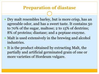Preparation of diastase
 Dry malt resembles barley, but is more crisp, has an
agreeable odor, and has a sweet taste. It contains 50
to 70% of the sugar, maltose; 2 to 15% of dextrins;
8% of proteins; diastase; and a peptase enzyme.
 Malt is used extensively in the brewing and alcohol
industries.
 It is the product obtained by extracting Malt, the
partially and artificial germinated grain of one or
more varieties of Hordeum vulgare.
 