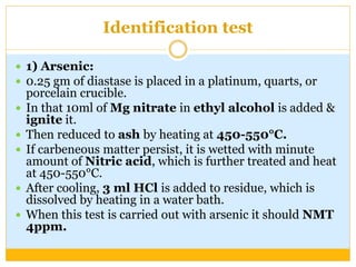 Identification test
 1) Arsenic:
 0.25 gm of diastase is placed in a platinum, quarts, or
porcelain crucible.
 In that 10ml of Mg nitrate in ethyl alcohol is added &
ignite it.
 Then reduced to ash by heating at 450-550°C.
 If carbeneous matter persist, it is wetted with minute
amount of Nitric acid, which is further treated and heat
at 450-550°C.
 After cooling, 3 ml HCl is added to residue, which is
dissolved by heating in a water bath.
 When this test is carried out with arsenic it should NMT
4ppm.
 