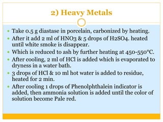 2) Heavy Metals
 Take 0.5 g diastase in porcelain, carbonized by heating.
 After it add 2 ml of HNO3 & 5 drops of H2SO4. heated
until white smoke is disappear.
 Which is reduced to ash by further heating at 450-550°C.
 After cooling, 2 ml of HCl is added which is evaporated to
dryness in a water bath.
 3 drops of HCl & 10 ml hot water is added to residue,
heated for 2 min.
 After cooling 1 drops of Phenolphthalein indicator is
added, then ammonia solution is added until the color of
solution become Pale red.
 