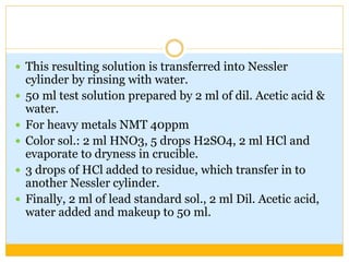  This resulting solution is transferred into Nessler
cylinder by rinsing with water.
 50 ml test solution prepared by 2 ml of dil. Acetic acid &
water.
 For heavy metals NMT 40ppm
 Color sol.: 2 ml HNO3, 5 drops H2SO4, 2 ml HCl and
evaporate to dryness in crucible.
 3 drops of HCl added to residue, which transfer in to
another Nessler cylinder.
 Finally, 2 ml of lead standard sol., 2 ml Dil. Acetic acid,
water added and makeup to 50 ml.
 