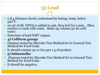 3) Lead
 0.8 g Diastase slowly carbonised by hating, temp. below
550°C.
 20 ml of dil. HNO3 is added to ash, then boil for 5 min. , filter,
residue is wash with water. Make up volume 50 ml with
water.
 Detection of lead NMT 10ppm.
 4) Coliform group:
 Diastase tested by Microbe Test Method for in General Test
Method for Food Code.
 It should contain 30 or less per 1 g of product.
 5) Salmonella:
 Diastase tested by Microbe Test Method for in General Test
Method for Food Code.
 It should be negative.
 
